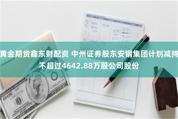 黄金期货鑫东财配资 中州证券股东安钢集团计划减持不超过4642.88万股公司股份