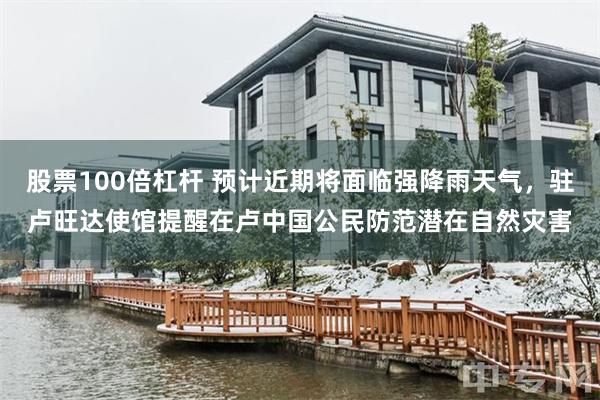 股票100倍杠杆 预计近期将面临强降雨天气，驻卢旺达使馆提醒在卢中国公民防范潜在自然灾害
