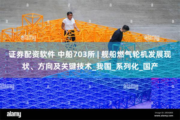 证券配资软件 中船703所 | 舰船燃气轮机发展现状、方向及关键技术_我国_系列化_国产