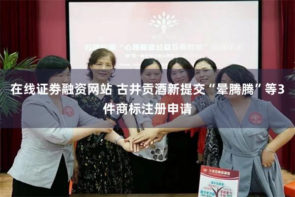 在线证劵融资网站 古井贡酒新提交“晕腾腾”等3件商标注册申请