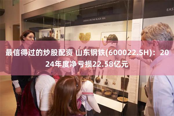 最信得过的炒股配资 山东钢铁(600022.SH)：2024年度净亏损22.58亿元