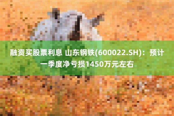 融资买股票利息 山东钢铁(600022.SH)：预计一季度净亏损1450万元左右