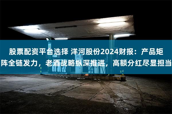 股票配资平台选择 洋河股份2024财报：产品矩阵全链发力，老酒战略纵深推进，高额分红尽显担当