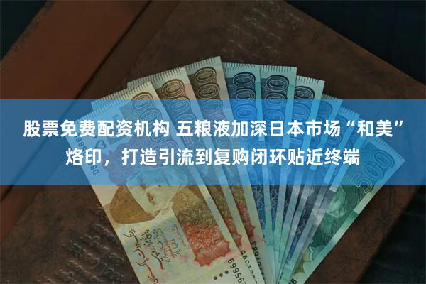 股票免费配资机构 五粮液加深日本市场“和美”烙印，打造引流到复购闭环贴近终端