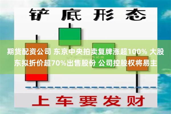 期货配资公司 东京中央拍卖复牌涨超100% 大股东拟折价超70%出售股份 公司控股权将易主