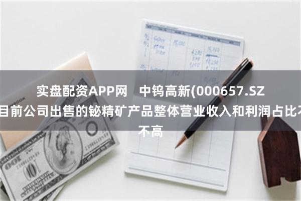 实盘配资APP网   中钨高新(000657.SZ)：目前公司出售的铋精矿产品整体营业收入和利润占比不高
