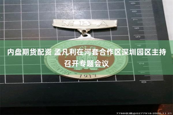 内盘期货配资 孟凡利在河套合作区深圳园区主持召开专题会议