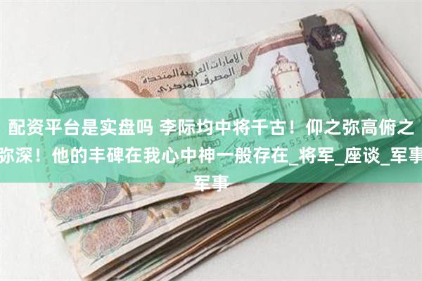 配资平台是实盘吗 李际均中将千古！仰之弥高俯之弥深！他的丰碑在我心中神一般存在_将军_座谈_军事