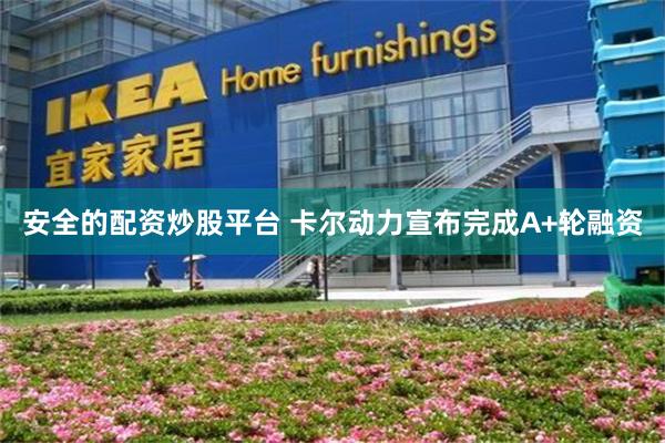 安全的配资炒股平台 卡尔动力宣布完成A+轮融资