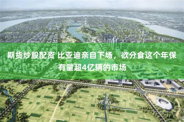 期货炒股配资 比亚迪亲自下场，欲分食这个年保有量超4亿辆的市场