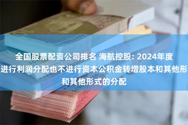 全国股票配资公司排名 海航控股: 2024年度公司拟不进行利润分配也不进行资本公积金转增股本和其他形式的分配