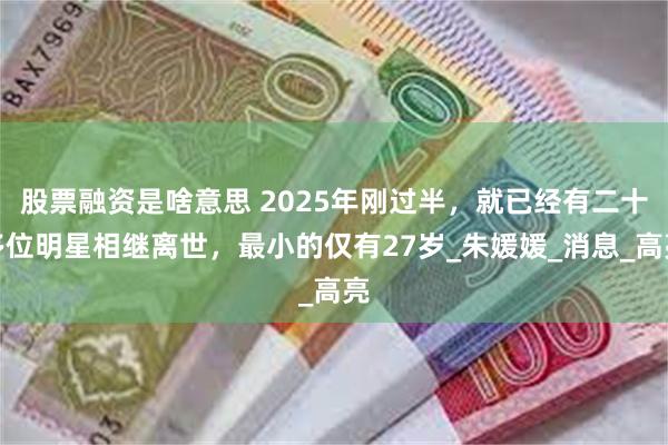 股票融资是啥意思 2025年刚过半，就已经有二十多位明星相继离世，最小的仅有27岁_朱媛媛_消息_高亮