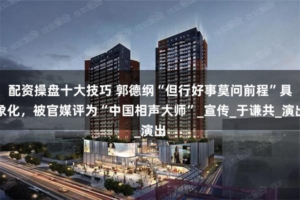 配资操盘十大技巧 郭德纲“但行好事莫问前程”具象化，被官媒评为“中国相声大师”_宣传_于谦共_演出