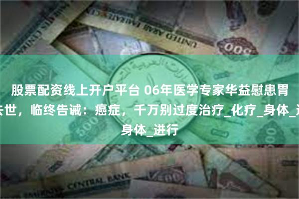 股票配资线上开户平台 06年医学专家华益慰患胃癌去世，临终告诫：癌症，千万别过度治疗_化疗_身体_进行