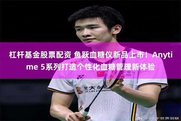 杠杆基金股票配资 鱼跃血糖仪新品上市！Anytime 5系列打造个性化血糖管理新体验