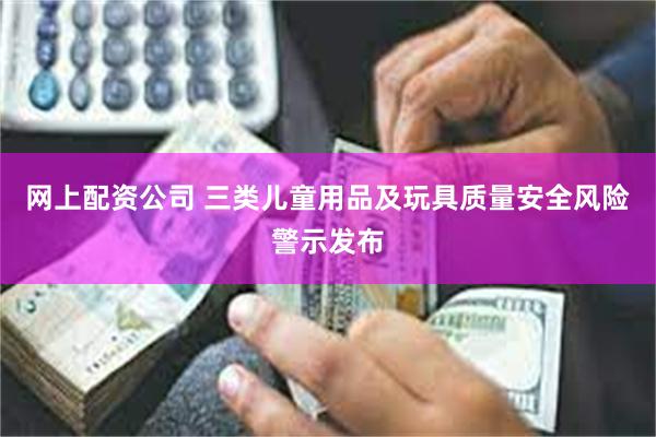 网上配资公司 三类儿童用品及玩具质量安全风险警示发布