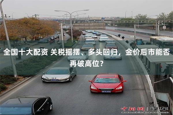 全国十大配资 关税摇摆、多头回归，金价后市能否再破高位？