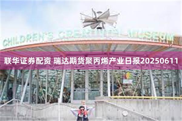 联华证券配资 瑞达期货聚丙烯产业日报20250611