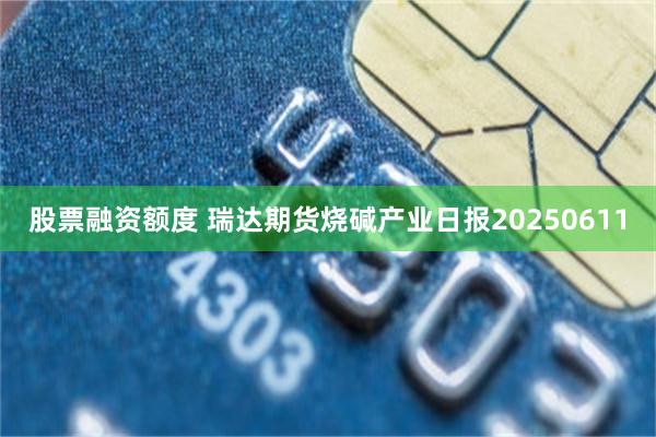 股票融资额度 瑞达期货烧碱产业日报20250611