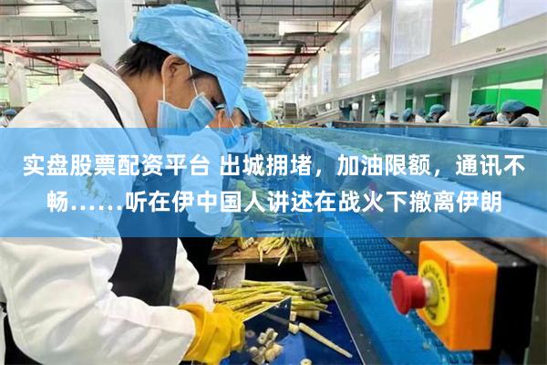 实盘股票配资平台 出城拥堵，加油限额，通讯不畅……听在伊中国人讲述在战火下撤离伊朗