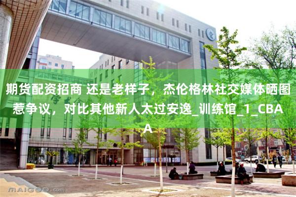期货配资招商 还是老样子，杰伦格林社交媒体晒图惹争议，对比其他新人太过安逸_训练馆_1_CBA
