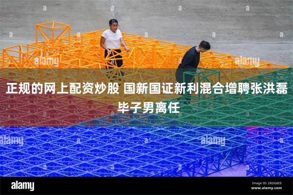 正规的网上配资炒股 国新国证新利混合增聘张洪磊 毕子男离任