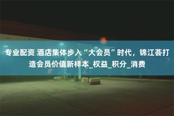 专业配资 酒店集体步入“大会员”时代，锦江荟打造会员价值新样本_权益_积分_消费