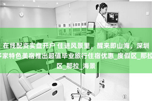 在线配资实盘开户 住进风景里，醒来即山海，深圳南澳多家特色美宿推出超值毕业旅行住宿优惠_度假区_那拉_海景