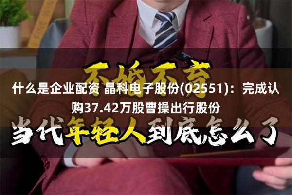 什么是企业配资 晶科电子股份(02551)：完成认购37.42万股曹操出行股份