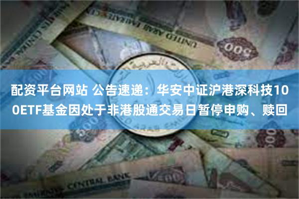 配资平台网站 公告速递：华安中证沪港深科技100ETF基金因处于非港股通交易日暂停申购、赎回