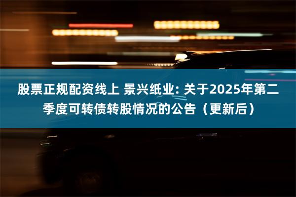股票正规配资线上 景兴纸业: 关于2025年第二季度可转债转股情况的公告(更新后)