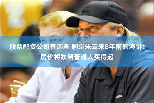 股票配资公司有哪些 聊聊朱云来8年前的演讲：房价将跌到普通人买得起