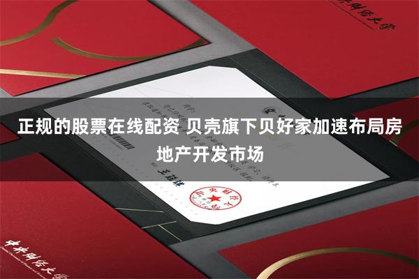 正规的股票在线配资 贝壳旗下贝好家加速布局房地产开发市场