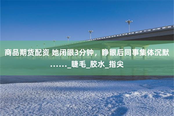 商品期货配资 她闭眼3分钟，睁眼后同事集体沉默……_睫毛_胶水_指尖